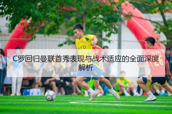 C罗回归曼联首秀表现与战术适应的全面深度解析